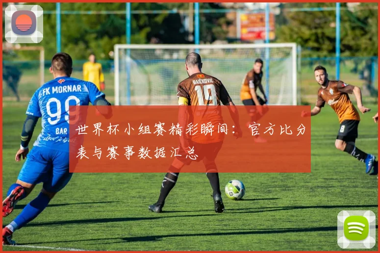 世界杯小组赛精彩瞬间：官方比分表与赛事数据汇总