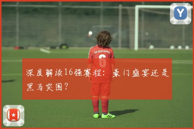 深度解读16强赛程：豪门盛宴还是黑马突围？