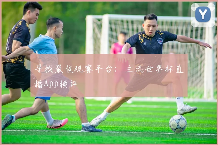 寻找最佳观赛平台：主流世界杯直播App横评
