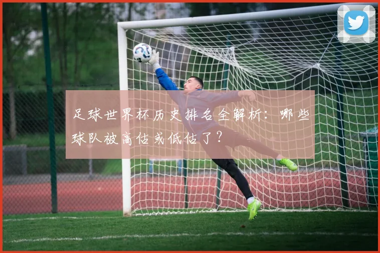足球世界杯历史排名全解析：哪些球队被高估或低估了？